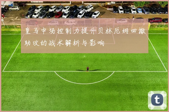 皇马中场控制力提升贝林厄姆回撤助攻的战术解析与影响