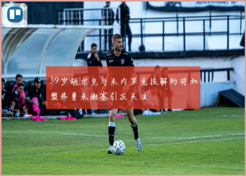 39岁胡尔克与米内罗竞技解约将加盟弗鲁米嫩塞引发关注