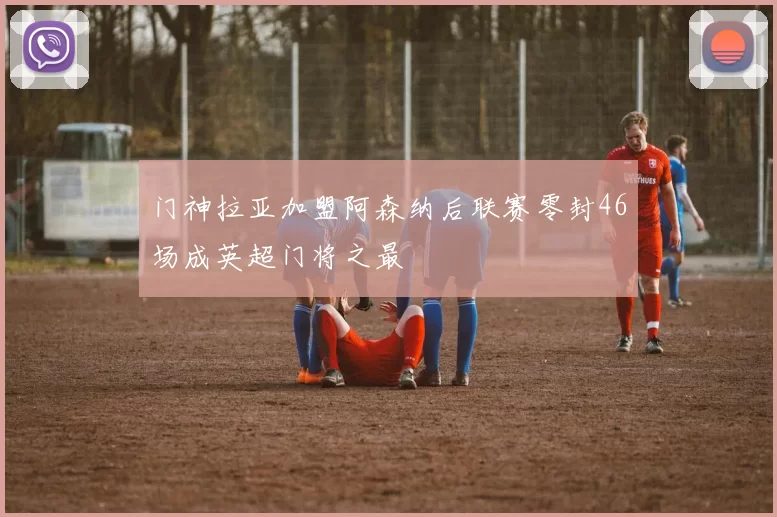 门神拉亚加盟阿森纳后联赛零封46场成英超门将之最
