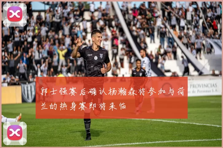 郭士强赛后确认杨瀚森将参加与荷兰的热身赛即将来临
