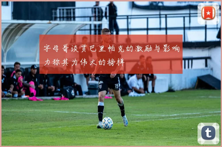 字母哥谈贾巴里帕克的激励与影响力称其为伟大的榜样