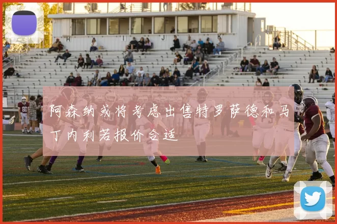 阿森纳或将考虑出售特罗萨德和马丁内利若报价合适