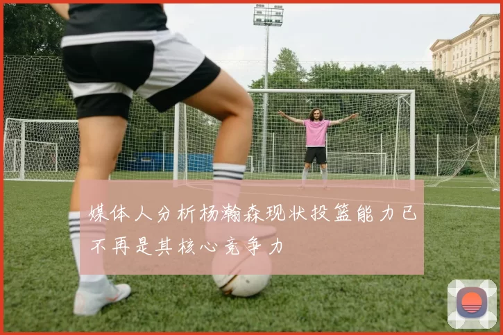 媒体人分析杨瀚森现状投篮能力已不再是其核心竞争力