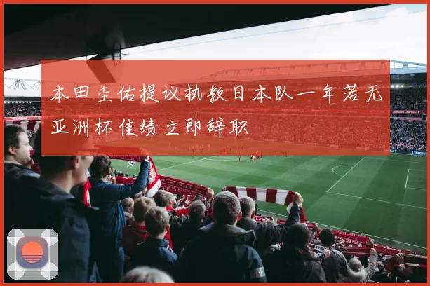 本田圭佑提议执教日本队一年若无亚洲杯佳绩立即辞职