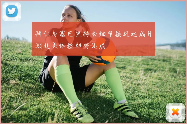 拜仁与塞巴里转会细节接近达成计划赴美体检即将完成
