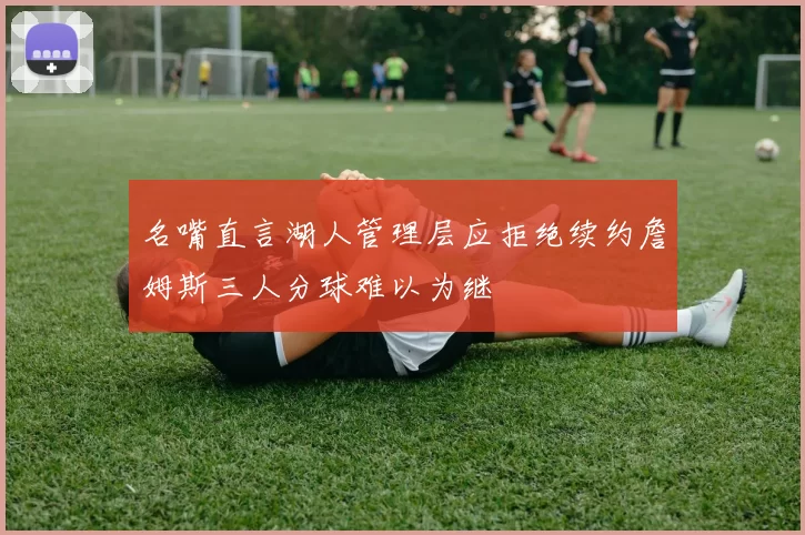 名嘴直言湖人管理层应拒绝续约詹姆斯三人分球难以为继