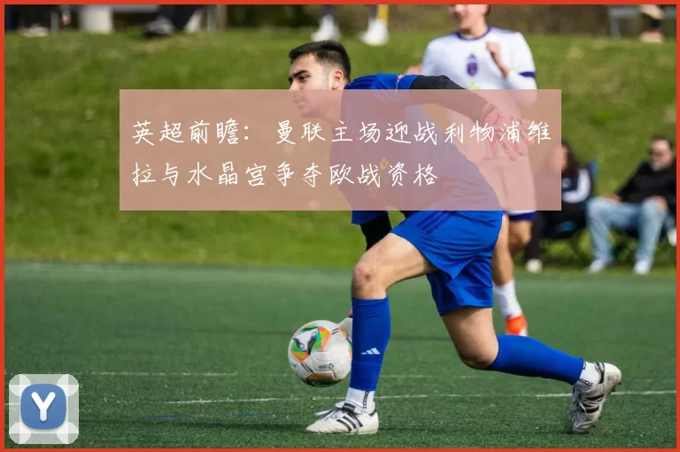 英超前瞻：曼联主场迎战利物浦维拉与水晶宫争夺欧战资格