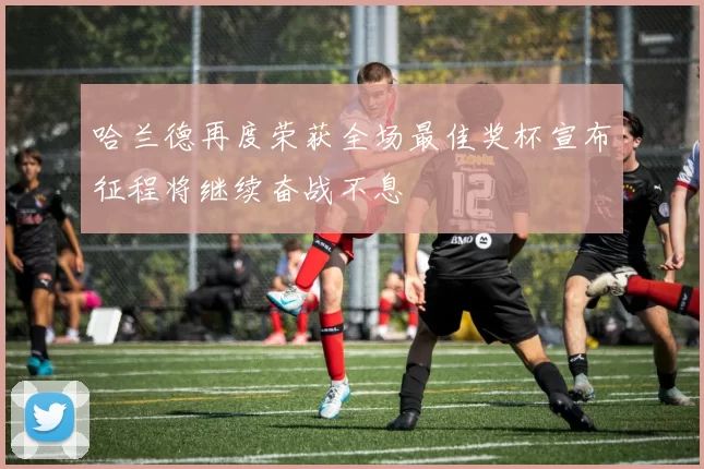 哈兰德再度荣获全场最佳奖杯宣布征程将继续奋战不息