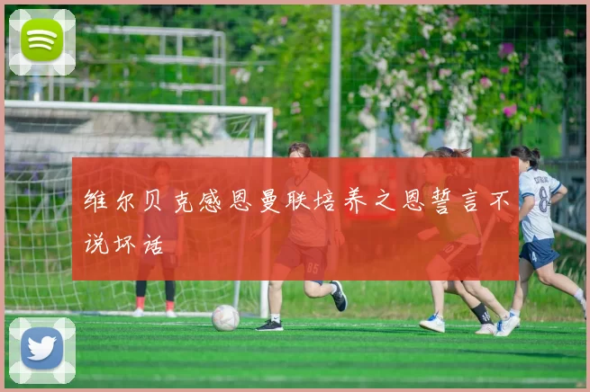 维尔贝克感恩曼联培养之恩誓言不说坏话