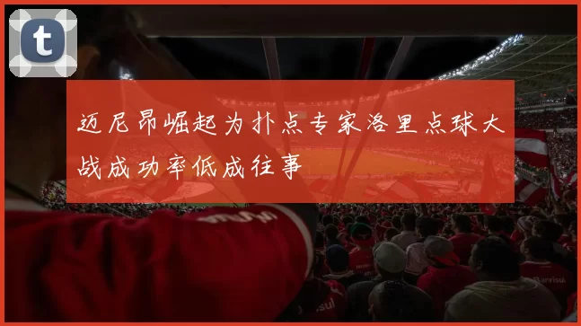 迈尼昂崛起为扑点专家洛里点球大战成功率低成往事